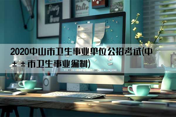 2020中山市卫生事业单位公招考试(中山市卫生事业编制)